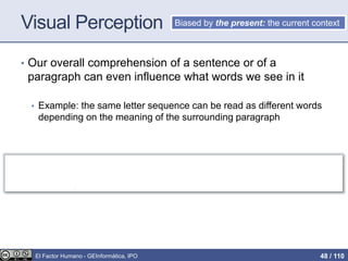 Visual Perception
• Our overall comprehension of a sentence or of a
paragraph can even influence what words we see in it
• Example: the same letter sequence can be read as different words
depending on the meaning of the surrounding paragraph
Fold napkins. Polish silverware. Wash dishes.
French napkins. Polish silverware. German dishes.
Biased by the present: the current context
El Factor Humano - GEInformàtica, IPO 48 / 110
 