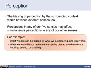 Perception
• The biasing of perception by the surrounding context
works between different senses too.
• Perceptions in any of our five senses may affect
simultaneous perceptions in any of our other senses.
• For example:
• What we see can be biased by what we are hearing, and vice versa
• What we feel with our tactile sense can be biased by what we are
hearing, seeing, or smelling
El Factor Humano - GEInformàtica, IPO 50 / 110
 