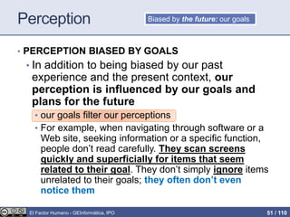 Perception
• PERCEPTION BIASED BY GOALS
• In addition to being biased by our past
experience and the present context, our
perception is influenced by our goals and
plans for the future
• our goals filter our perceptions
• For example, when navigating through software or a
Web site, seeking information or a specific function,
people don’t read carefully. They scan screens
quickly and superficially for items that seem
related to their goal. They don’t simply ignore items
unrelated to their goals; they often don’t even
notice them
Biased by the future: our goals
El Factor Humano - GEInformàtica, IPO 51 / 110
 