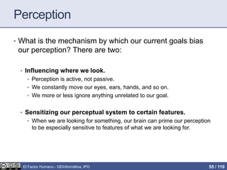 Perception
• What is the mechanism by which our current goals bias
our perception? There are two:
• Influencing where we look.
• Perception is active, not passive.
• We constantly move our eyes, ears, hands, and so on.
• We more or less ignore anything unrelated to our goal.
• Sensitizing our perceptual system to certain features.
• When we are looking for something, our brain can prime our perception
to be especially sensitive to features of what we are looking for.
El Factor Humano - GEInformàtica, IPO 55 / 110
 