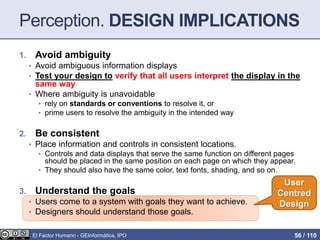 Perception. DESIGN IMPLICATIONS
1. Avoid ambiguity
• Avoid ambiguous information displays
• Test your design to verify that all users interpret the display in the
same way
• Where ambiguity is unavoidable
• rely on standards or conventions to resolve it, or
• prime users to resolve the ambiguity in the intended way
2. Be consistent
• Place information and controls in consistent locations.
• Controls and data displays that serve the same function on different pages
should be placed in the same position on each page on which they appear.
• They should also have the same color, text fonts, shading, and so on.
3. Understand the goals
• Users come to a system with goals they want to achieve.
• Designers should understand those goals.
User
Centred
Design
El Factor Humano - GEInformàtica, IPO 56 / 110
 