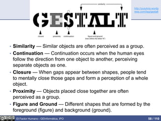 • Similarity — Similar objects are often perceived as a group.
• Continuation — Continuation occurs when the human eyes
follow the direction from one object to another, perceiving
separate objects as one.
• Closure — When gaps appear between shapes, people tend
to mentally close those gaps and form a perception of a whole
object.
• Proximity — Objects placed close together are often
perceived as a group.
• Figure and Ground — Different shapes that are formed by the
foreground (figure) and background (ground).
http://yusylvia.wordp
ress.com/tag/gestalt
El Factor Humano - GEInformàtica, IPO 58 / 110
 
