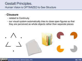 Gestalt Principles.
Human Vision is OPTIMIZED to See Structure
• Clousure
• related to Continuity
• our visual system automatically tries to close open figures so that
they are perceived as whole objects rather than separate pieces
El Factor Humano - GEInformàtica, IPO 64 / 110
 
