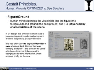 Gestalt Principles.
Human Vision is OPTIMIZED to See Structure
• Figure/Ground
• human mind separates the visual field into the figure (the
foreground) and ground (the background) and it is influenced by
characteristics of the scene
In UI design, this principle is often used to
place an impression-inducing background
“behind” the primary displayed content
It is also often used to pop up information
over other content. Content that was
formerly the figure —the focus of the users’
attention— temporarily becomes the
background for new information, which
appears briefly as the new.
El Factor Humano - GEInformàtica, IPO 65 / 110
 