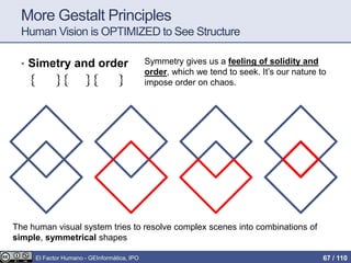 More Gestalt Principles
Human Vision is OPTIMIZED to See Structure
• Simetry and order Symmetry gives us a feeling of solidity and
order, which we tend to seek. It’s our nature to
impose order on chaos.
The human visual system tries to resolve complex scenes into combinations of
simple, symmetrical shapes
El Factor Humano - GEInformàtica, IPO 67 / 110
 