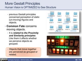 More Gestalt Principles
Human Vision is OPTIMIZED to See Structure
• previous Gestalt principles
concerned perception of static
(un-moving) figures and
objects.
• Common Fate concerns
moving objects.
• It is related to the Proximity
and Similarity principles:
Like them it affects whether
we perceive objects as
grouped.
• Objects that move together
are perceived as grouped or
related.
El Factor Humano - GEInformàtica, IPO 68 / 110
 