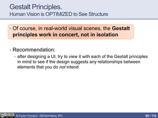 Gestalt Principles.
Human Vision is OPTIMIZED to See Structure
• Of course, in real-world visual scenes, the Gestalt
principles work in concert, not in isolation
• Recommendation:
• after designing a UI, try to view it with each of the Gestalt principles
in mind to see if the design suggests any relationships between
elements that you do not intend
El Factor Humano - GEInformàtica, IPO 69 / 110
 