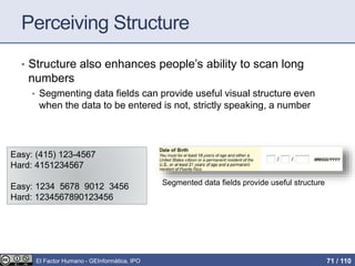 Perceiving Structure
• Structure also enhances people’s ability to scan long
numbers
• Segmenting data fields can provide useful visual structure even
when the data to be entered is not, strictly speaking, a number
Easy: (415) 123-4567
Hard: 4151234567
Easy: 1234 5678 9012 3456
Hard: 1234567890123456
Segmented data fields provide useful structure
El Factor Humano - GEInformàtica, IPO 71 / 110
 