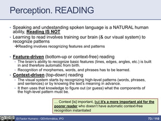 Perception. READING
• Speaking and undestanding spoken language is a NATURAL human
ability, Reading IS NOT
• Learning to read involves training our brain (& our visual system) to
recognize patterns
Reading involves recognizing features and patterns
• Feature-driven (bottom-up or context-free) reading
• The brain’s ability to recognize basic features (lines, edges, angles, etc.) is built
in and therefore automatic from birth.
• Recognition of morphemes, words, and phrases has to be learned.
• Context-driven (top-down) reading
• The visual system starts by recognizing high-level patterns (words, phrases,
and sentences) or by knowing the text’s meaning in advance.
• It then uses that knowledge to figure out (or guess) what the components of
the high-level pattern must be.
… Context [is] important, but it’s a more important aid for the
poorer reader who doesn’t have automatic context-free
recognition instantiated
El Factor Humano - GEInformàtica, IPO 73 / 110
 