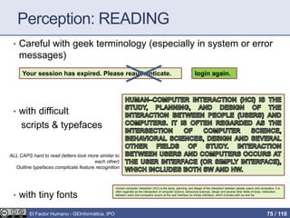 Perception: READING
• Careful with geek terminology (especially in system or error
messages)
• with difficult
scripts & typefaces
• with tiny fonts
Your session has expired. Please reauthenticate. login again.
ALL CAPS hard to read (letters look more similar to
each other)
Outline typefaces complicate feature recognition
Human–computer Interaction (HCI) is the study, planning, and design of the interaction between people (users) and computers. It is
often regarded as the intersection of computer science, behavioral sciences, design and several other fields of study. Interaction
between users and computers occurs at the user interface (or simply interface), which includes both sw and hw.
El Factor Humano - GEInformàtica, IPO 75 / 110
 