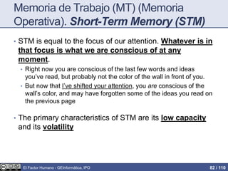 Memoria de Trabajo (MT) (Memoria
Operativa). Short-Term Memory (STM)
• STM is equal to the focus of our attention. Whatever is in
that focus is what we are conscious of at any
moment.
• Right now you are conscious of the last few words and ideas
you’ve read, but probably not the color of the wall in front of you.
• But now that I’ve shifted your attention, you are conscious of the
wall’s color, and may have forgotten some of the ideas you read on
the previous page
• The primary characteristics of STM are its low capacity
and its volatility
El Factor Humano - GEInformàtica, IPO 82 / 110
 
