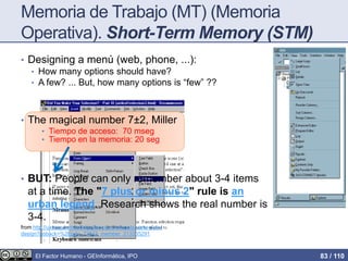 Memoria de Trabajo (MT) (Memoria
Operativa). Short-Term Memory (STM)
• Designing a menú (web, phone, ...):
• How many options should have?
• A few? ... But, how many options is “few” ??
• The magical number 7±2, Miller
• Tiempo de acceso: 70 mseg
• Tiempo en la memoria: 20 seg
• BUT: People can only remember about 3-4 items
at a time. The "7 plus or minus 2" rule is an
urban legend. Research shows the real number is
3-4.
from http://uxmag.com/articles/the-psychologists-view-of-ux-
design?goback=%2Egde_72842_member_213335291
El Factor Humano - GEInformàtica, IPO 83 / 110
 