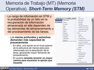 Memoria de Trabajo (MT) (Memoria
Operativa). Short-Term Memory (STM)
• La carga de información en STM y
la probabilidad de un fallo en la
recuperación de información
almacenada en ella dependen de
las demandas de almacenamiento y
del procesamiento de las tareas.
• Los menús profundos y estrechos
demandan más capacidad de
procesamiento.
• En ellos, una opción en el nivel superior
de la estructura de menús está poco
relacionada con la descripción de la
tarea, generando mayor demanda de
procesamiento.
• El usuario necesita recorrer un mayor
camino para encontrar la opción que
necesita.
El Factor Humano - GEInformàtica, IPO 84 / 110
 