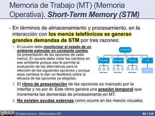 Memoria de Trabajo (MT) (Memoria
Operativa). Short-Term Memory (STM)
• En términos de almacenamiento y procesamiento, en la
interacción con los menús telefónicos se generan
grandes demandas de STM por tres razones:
1. E
2. El ritmo de presentación de las opciones es marcado por la
interfaz y no por él. Este ritmo genera una presión temporal que
incrementa las demandas de procesamiento en MT.
3. No existen ayudas externas como ocurre en los menús visuales.
El usuario debe monitorizar el estado de un
ambiente estimular en constante cambio
(la presentación de las opciones de cada
menú). El usuario debe notar los cambios en
ese ambiente porque eso le permite la
evaluación de las alternativas para la
elección de las siguientes opciones y porque
esos cambios le dan un feedback sobre la
eficacia de las opciones ya elegidas.
El Factor Humano - GEInformàtica, IPO 85 / 110
 