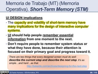Memoria de Trabajo (MT) (Memoria
Operativa). Short-Term Memory (STM)
UI DESIGN implications
• The capacity and volatility of short-term memory have
many implications for the design of interactive computer
systems.
• UI should help people remember essential
information from one moment to the next.
• Don’t require people to remember system status or
what they have done, because their attention is
focused on their primary goal and progress toward it.
There are two things that every designed screen must do well:
describe the current step and describe the next step. It’s as
simple…and hard…as that.
http://bokardo.com/archives/designing-for-the-next-step
El Factor Humano - GEInformàtica, IPO 86 / 110
 