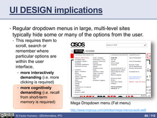 UI DESIGN implications
• Regular dropdown menus in large, multi-level sites
typically hide some or many of the options from the user.
• This requires them to
scroll, search or
remember where
particular options are
within the user
interface,
• more interactively
demanding (i.e. more
clicking is required)
• more cognitively
demanding (i.e. recall
from short-term
memory is required) Mega Dropdown menu (Fat menu)
http://www.nngroup.com/articles/mega-menus-work-well
El Factor Humano - GEInformàtica, IPO 88 / 110
 