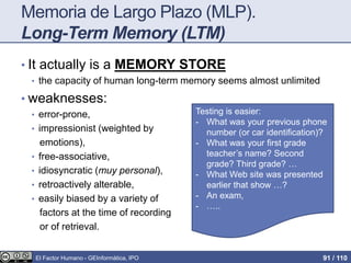 Memoria de Largo Plazo (MLP).
Long-Term Memory (LTM)
• It actually is a MEMORY STORE
• the capacity of human long-term memory seems almost unlimited
• weaknesses:
• error-prone,
• impressionist (weighted by
emotions),
• free-associative,
• idiosyncratic (muy personal),
• retroactively alterable,
• easily biased by a variety of
factors at the time of recording
or of retrieval.
Testing is easier:
- What was your previous phone
number (or car identification)?
- What was your first grade
teacher’s name? Second
grade? Third grade? …
- What Web site was presented
earlier that show …?
- An exam,
- …..
El Factor Humano - GEInformàtica, IPO 91 / 110
 
