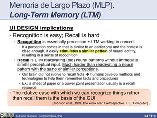 Memoria de Largo Plazo (MLP).
Long-Term Memory (LTM)
UI DESIGN implications
• Recognition is easy; Recall is hard
• Recognition is essentially perception + LTM working in concert.
• If a perception comes in that is similar to an earlier one and the context is
close enough, it easily stimulates a similar pattern of neural activity,
resulting in a sense of recognition.
• Recall is LTM reactivating (old) neural patterns without immediate
similar perceptual input. Much harder than reactivating a neural
pattern with the same or similar perceptions.
• Our brain did not evolve to recall facts  humans develop methods and
technologies to help them remember facts and procedures
• Ex.: a sheet of paper or a power point presentation usually is a recall
resource
• The relative ease with which we can recognize things rather
than recall them is the basis of the GUI
[Johnson et al., 1989, The xerox star: A retrospective. IEEE Computer]
El Factor Humano - GEInformàtica, IPO 94 / 110
 