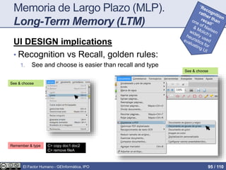 Memoria de Largo Plazo (MLP).
Long-Term Memory (LTM)
UI DESIGN implications
• Recognition vs Recall, golden rules:
1. See and choose is easier than recall and type
See & choose
Remember & type C> copy doc1 doc2
C> remove fileA
See & choose
El Factor Humano - GEInformàtica, IPO 95 / 110
 