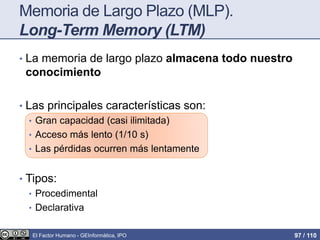 Memoria de Largo Plazo (MLP).
Long-Term Memory (LTM)
• La memoria de largo plazo almacena todo nuestro
conocimiento
• Las principales características son:
• Gran capacidad (casi ilimitada)
• Acceso más lento (1/10 s)
• Las pérdidas ocurren más lentamente
• Tipos:
• Procedimental
• Declarativa
El Factor Humano - GEInformàtica, IPO 97 / 110
 