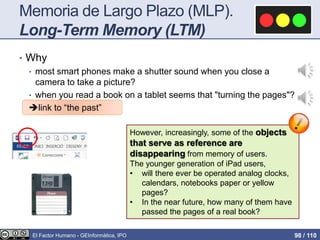 Memoria de Largo Plazo (MLP).
Long-Term Memory (LTM)
• Why
• most smart phones make a shutter sound when you close a
camera to take a picture?
• when you read a book on a tablet seems that "turning the pages"?
link to “the past”
However, increasingly, some of the objects
that serve as reference are
disappearing from memory of users.
The younger generation of iPad users,
• will there ever be operated analog clocks,
calendars, notebooks paper or yellow
pages?
• In the near future, how many of them have
passed the pages of a real book?
El Factor Humano - GEInformàtica, IPO 98 / 110
 