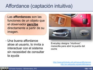 Affordance (captación intuitiva)
• Las affordances son las
funciones de un objeto que
el observador percibe
directamente a partir de su
imagen.
• Una buena affordance
atrae al usuario, lo invita a
interactuar con el sistema
sin necesidad de consultar
la ayuda
http://www.grihotools.udl.cat/mpiua/affordances
http://en.wikipedia.org/wiki/Affordance
Everyday designs “intuitivos”:
manecilla para abrir la puerta del
coche
El Factor Humano - GEInformàtica, IPO 100 / 110
 