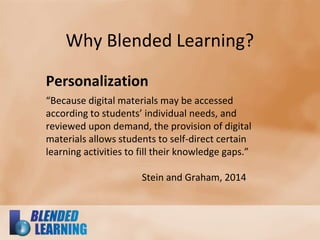 Why Blended Learning?
Personalization
“Because digital materials may be accessed
according to students’ individual needs, and
reviewed upon demand, the provision of digital
materials allows students to self-direct certain
learning activities to fill their knowledge gaps.”
Stein and Graham, 2014
 