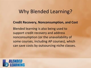 Why Blended Learning?
Credit Recovery, Nonconsumption, and Cost
Blended learning is also being used to
support credit recovery and address
nonconsumption (or the unavailability of
some courses, including AP courses), which
can save costs by outsourcing niche classes.
 
