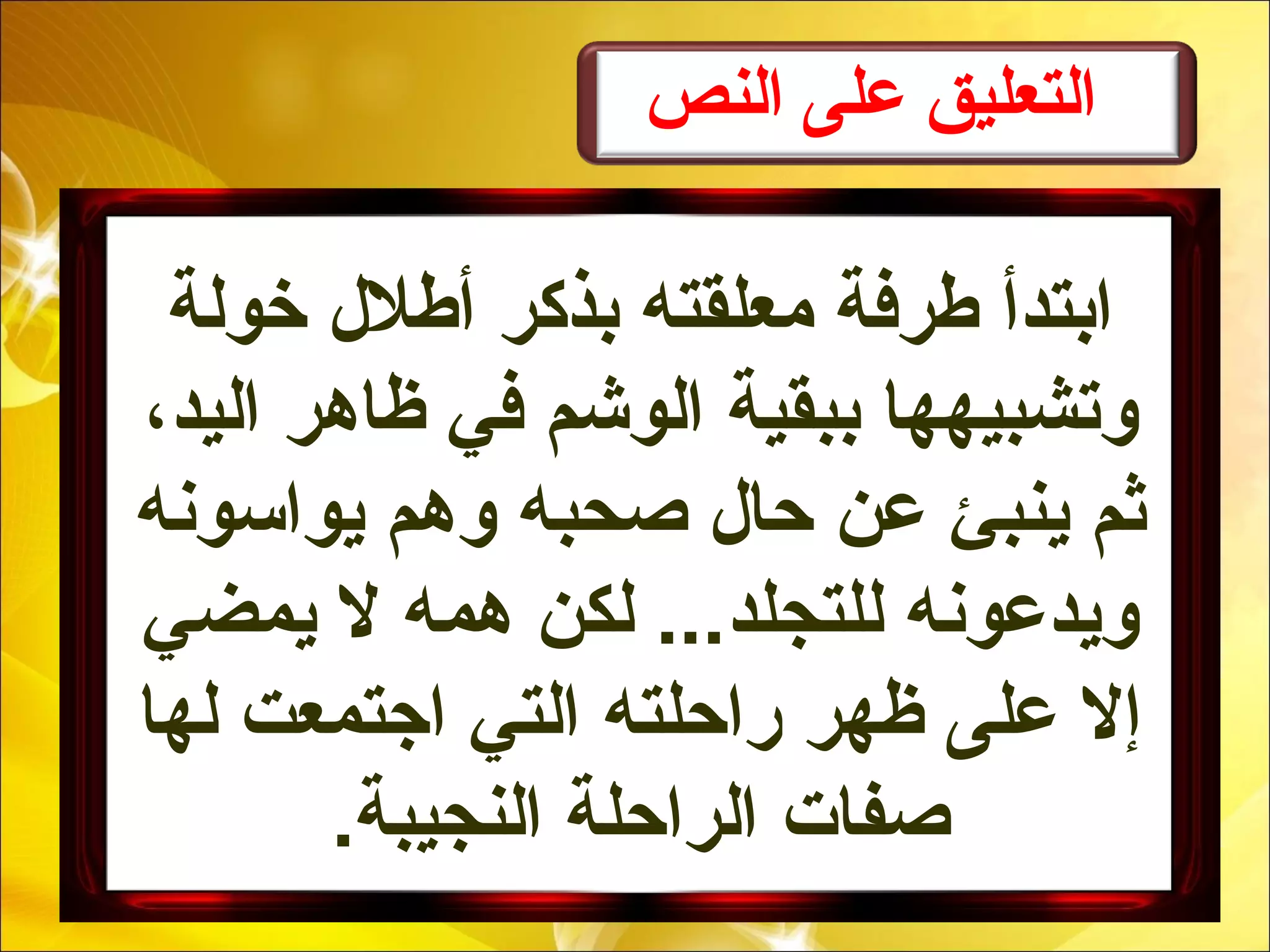 ‫النص‬ ‫على‬ ‫التعليق‬
‫خولة‬ ‫أطلل‬ ‫بذكر‬ ‫معلقته‬ ‫طرفة‬ ‫ابتدأ‬
،‫اليد‬ ‫ظاهر‬ ‫في‬ ‫الوشم‬ ‫ببقية‬ ‫وتشبيهها‬
‫يواسونه‬ ‫وهم‬ ‫صحبه‬ ‫حال‬ ‫عن‬ ‫ينبئ‬ ‫ثم‬
‫يمضي‬ ‫ل‬ ‫همه‬ ‫لكن‬ ...‫للتجلد‬ ‫ويدعونه‬
‫لها‬ ‫اجتمعت‬ ‫التي‬ ‫راحلته‬ ‫ظهر‬ ‫على‬ ‫إل‬
.‫النجيبة‬ ‫الراحلة‬ ‫صفات‬
 