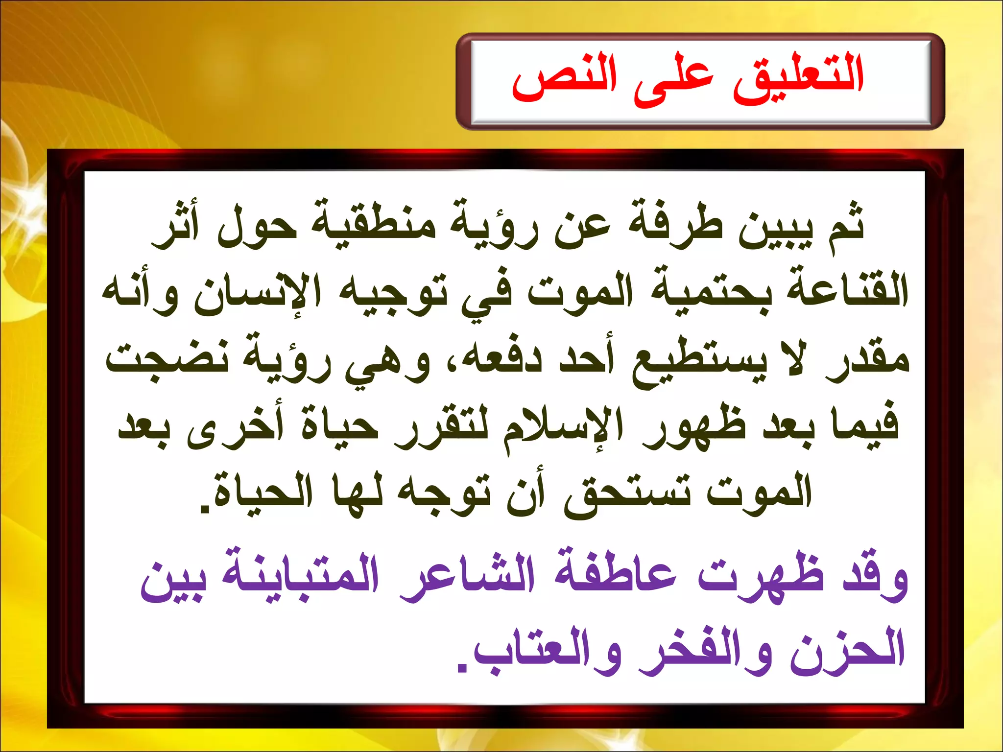 ‫النص‬ ‫على‬ ‫التعليق‬
‫أثر‬ ‫حول‬ ‫منطقية‬ ‫رؤية‬ ‫عن‬ ‫طرفة‬ ‫يبين‬ ‫ثم‬
‫وأنه‬ ‫النسان‬ ‫توجيه‬ ‫في‬ ‫الموت‬ ‫بحتمية‬ ‫القناعة‬
‫نضجت‬ ‫رؤية‬ ‫وهي‬ ،‫دفعه‬ ‫أحد‬ ‫يستطيع‬ ‫ل‬ ‫مقدر‬
‫بعد‬ ‫أخرى‬ ‫حياة‬ ‫لتقرر‬ ‫السلم‬ ‫ظهور‬ ‫بعد‬ ‫فيما‬
.‫الحياة‬ ‫لها‬ ‫توجه‬ ‫أن‬ ‫تستحق‬ ‫الموت‬
‫بين‬ ‫المتباينة‬ ‫الشاعر‬ ‫عاطفة‬ ‫ظهرت‬ ‫وقد‬
.‫والعتاب‬ ‫والفخر‬ ‫الحزن‬
 