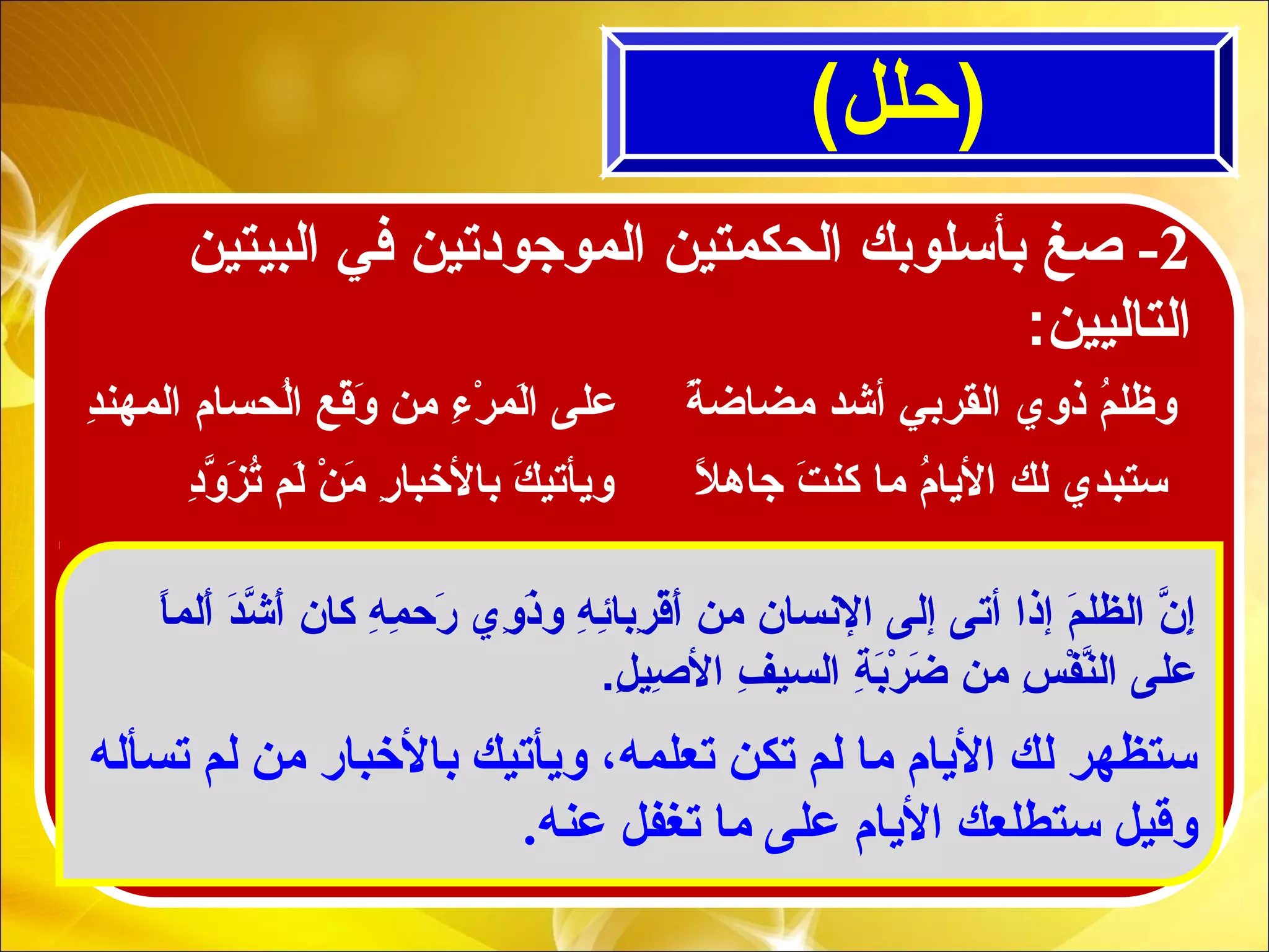 (‫)حلل‬
2-‫البيتين‬ ‫في‬ ‫الموجودتين‬ ‫الحكمتين‬ ‫بأسلوبك‬ ‫صغ‬
:‫التاليين‬
‫تسأله‬ ‫لم‬ ‫من‬ ‫بالبخبار‬ ‫ويأتيك‬ ،‫تعلمه‬ ‫تكن‬ ‫لم‬ ‫ما‬ ‫اليام‬ ‫لك‬ ‫ستظهر‬
.‫عنه‬ ‫تغفل‬ ‫ما‬ ‫على‬ ‫اليام‬ ‫ستطلعك‬ ‫وقيل‬
‫ا‬ً  ‫ألم‬َ‫ة‬ ‫د‬َ‫ة‬‫ش‬ّ‫ا ِل‬ ‫أ‬َ‫ة‬ ‫كان‬ ‫ه‬ِ ‫َم‬ ‫م‬ِ ‫َم‬ ‫رح‬َ‫ة‬ ‫وي‬ِ ‫َم‬ ‫ذ‬َ‫ة‬‫و‬ ‫ه‬ِ ‫َم‬ ‫ئ‬ِ ‫َم‬‫ربا‬ِ ‫َم‬ ‫ق‬ْ‫ُت‬‫أ‬َ‫ة‬ ‫من‬ ‫النسان‬ ‫إلى‬ ‫أتى‬ ‫إذا‬ ‫م‬َ‫ة‬ ‫الظل‬ ‫ن‬ّ‫ا ِل‬ ‫إ‬ِ ‫َم‬
.‫ل‬ِ ‫َم‬ ‫صي‬ِ ‫َم‬ ‫ال‬ ‫ف‬ِ ‫َم‬ ‫السي‬ ‫ة‬ِ ‫َم‬ ‫ب‬َ‫ة‬‫ر‬ْ‫ُت‬ ‫ض‬َ‫ة‬ ‫من‬ ‫س‬ِ ‫َم‬ ‫ف‬ْ‫ُت‬ ‫ن‬ّ‫ا ِل‬‫ال‬ ‫على‬
‫د‬ِ ‫َم‬‫المهن‬ ‫لحسام‬ُ ‫ب‬‫ا‬ ‫قع‬ْ‫ُت‬‫و‬َ‫ة‬ ‫من‬ ‫ء‬ِ ‫َم‬ ‫ر‬ْ‫ُت‬ ‫لم‬َ‫ة‬‫ا‬ ‫على‬ ‫ة‬ً   ‫مضاض‬ ‫أشد‬ ‫القربي‬ ‫ذوي‬ ‫م‬ُ ‫ب‬ ‫وظل‬
‫د‬ِ ‫َم‬‫و‬ّ‫ا ِل‬ ‫ز‬َ‫ة‬ ‫ت‬ُ ‫ب‬ ‫لم‬َ‫ة‬ ‫ن‬ْ‫ُت‬ ‫م‬َ‫ة‬ ‫ر‬ِ ‫َم‬ ‫بالخبا‬ ‫ك‬َ‫ة‬ ‫ويأتي‬ ‫ل‬ً   ‫جاه‬ ‫ت‬َ‫ة‬ ‫كن‬ ‫ما‬ ‫م‬ُ ‫ب‬ ‫اليا‬ ‫لك‬ ‫ستبدي‬
 