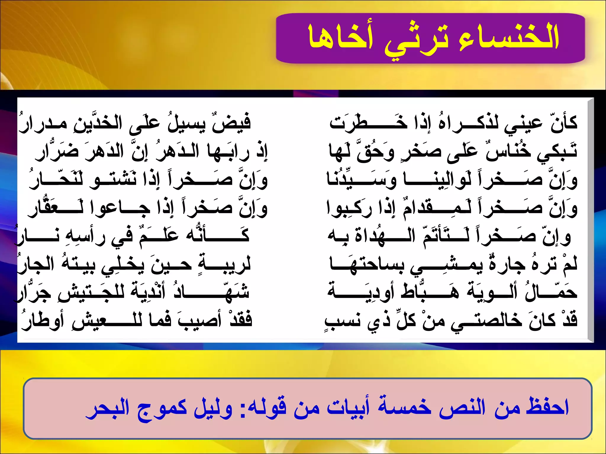‫أخاها‬ ‫ترثي‬ ‫الخنساء‬
‫ن‬ّ  ‫كأ‬‫لذك‬ ‫عيني‬‫ـــ‬‫خ‬َ‫د‬ ‫إذا‬ ‫ه‬ُ ‫را‬‫ــــــ‬‫رت‬َ‫د‬ ‫ط‬َ‫د‬‫م‬ ‫ن‬ِ  ‫دي‬َّ‫الخ‬ ‫لى‬َ‫د‬‫ع‬ ‫ل‬ُ  ‫يسي‬ ‫ض‬ٌ  ‫في‬‫ـ‬‫ر‬ُ  ‫درا‬
‫لها‬َ‫د‬ ‫َق‬َّ ‫ح‬ُ  ‫و‬َ‫د‬ ‫ر‬ٍ  ‫صخ‬َ‫د‬ ‫على‬َ‫د‬ ‫س‬ٌ  ‫خنا‬ُ  ‫تـبكي‬َ‫د‬‫رار‬ّ‫را‬ ‫ض‬َ‫د‬ ‫ر‬َ‫د‬ ‫ده‬َ‫د‬‫ال‬ ‫ن‬َّ ‫إ‬ِ  ‫ر‬ُ  ‫ده‬َ‫د‬‫الـ‬ ‫بـها‬َ‫د‬‫را‬ ‫إذ‬ِ 
‫ن‬َّ ‫إ‬ِ ‫و‬َ‫د‬‫ص‬َ‫د‬‫ــــ‬‫ا‬ً ‫خر‬‫لين‬ِ ‫لوا‬َ‫د‬‫ـــــ‬‫س‬َ‫د‬ ‫و‬َ‫د‬ ‫ا‬‫ــــ‬‫ن‬َّ ‫إ‬ِ ‫و‬َ‫د‬ ‫دنا‬ُ ‫ي‬ّ‫ص‬َ‫د‬‫ــــ‬‫ا‬ً ‫خر‬‫نشت‬َ‫د‬ ‫إذا‬ِ ‫ــ‬‫ح‬ّ  ‫ن‬َ‫د‬‫ل‬َ‫د‬ ‫و‬‫ـــ‬‫ر‬ُ  ‫ا‬
‫ن‬َّ ‫إ‬ِ ‫و‬َ‫د‬‫صـ‬َ‫د‬‫ـــ‬‫ا‬ً ‫خر‬‫م‬ِ  ‫لـ‬َ‫د‬‫ــــ‬‫رك‬َ‫د‬ ‫إذا‬ِ  ‫م‬ٌ ‫قدا‬‫ـ‬‫ن‬َّ ‫إ‬ِ ‫و‬َ‫د‬ ‫ ِبوا‬‫ا‬ً ‫صـخر‬َ‫د‬‫جـ‬ ‫إذا‬ِ ‫ــ‬‫لـ‬َ‫د‬ ‫اعوا‬‫ـــ‬‫قار‬ّ‫را‬‫ع‬َ‫د‬
‫ص‬َ‫د‬ ‫ن‬ّ  ‫وإ‬‫ـــ‬‫ل‬َ‫د‬ ‫ا‬ً ‫خر‬‫ـــ‬‫ال‬ ‫م‬ّ ‫ت‬َ‫د‬‫تأ‬َ‫د‬‫ــــ‬‫هداة‬ُ ‫ب‬ِ ‫ـ‬‫ه‬‫ك‬َ‫د‬‫ـــــــ‬‫عل‬َ‫د‬ ‫نه‬ّ‫را‬‫أ‬‫ـــ‬‫م‬ٌ َ‫د‬‫في‬‫ن‬ ‫ه‬ِ  ‫س‬ِ  ‫رأ‬‫ـــــ‬‫ر‬ُ  ‫ا‬
‫يمـ‬ ‫ة‬ٌ ‫جار‬ ‫ه‬ُ ‫تر‬ ‫م‬ْ  ‫ل‬‫ـ‬‫ش‬ِ ‫ــــ‬‫ه‬َ‫د‬ ‫بساحت‬ ‫ي‬‫ـــ‬‫ا‬‫لريب‬‫ـــ‬‫ح‬ ‫ة‬ٍ ‫ـ‬‫ر‬ُ  ‫الجا‬ ‫ه‬ُ  ‫بيـت‬ ‫لي‬ِ ‫يخـ‬ ‫ن‬َ‫د‬ ‫ـي‬
‫م‬ّ  ‫ح‬َ‫د‬‫ـــ‬‫أل‬ ‫ ل‬ُ  ‫ا‬‫ـــ‬‫ية‬َ‫د‬‫و‬ِ ‫ه‬َ‫د‬‫ـــــ‬‫ي‬َ‫د‬‫هد‬ِ ‫أو‬ ‫باط‬ّ‫را‬‫ــــــ‬‫ة‬‫ه‬ّ  ‫ش‬َ‫د‬‫ــــــــ‬‫ية‬َ‫د‬‫د‬ِ ‫ن‬ْ ‫أ‬ ‫هد‬ُ ‫ا‬‫ج‬َ‫د‬ ‫لل‬‫ــت‬‫رار‬ّ‫را‬ ‫ج‬َ‫د‬ ‫ش‬ِ  ‫ي‬
‫ن‬َ‫د‬ ‫كا‬ ‫د‬ْ  ‫ق‬‫خالصت‬‫ــ‬‫ي‬‫ذي‬ ‫ل‬ّ ‫ك‬ ‫ن‬ْ  ‫م‬‫ب‬ٍ  ‫نس‬‫لل‬ ‫فما‬ ‫ب‬َ‫د‬ ‫أصي‬ ‫د‬ْ  ‫فق‬‫ـــــ‬‫ر‬ُ  ‫أوطا‬ ‫ش‬ِ  ‫عي‬
‫البحر‬ ‫كموج‬ ‫وليل‬ :‫قوله‬ ‫من‬ ‫أبيات‬ ‫خمسة‬ ‫النص‬ ‫من‬ ‫احفظ‬
 