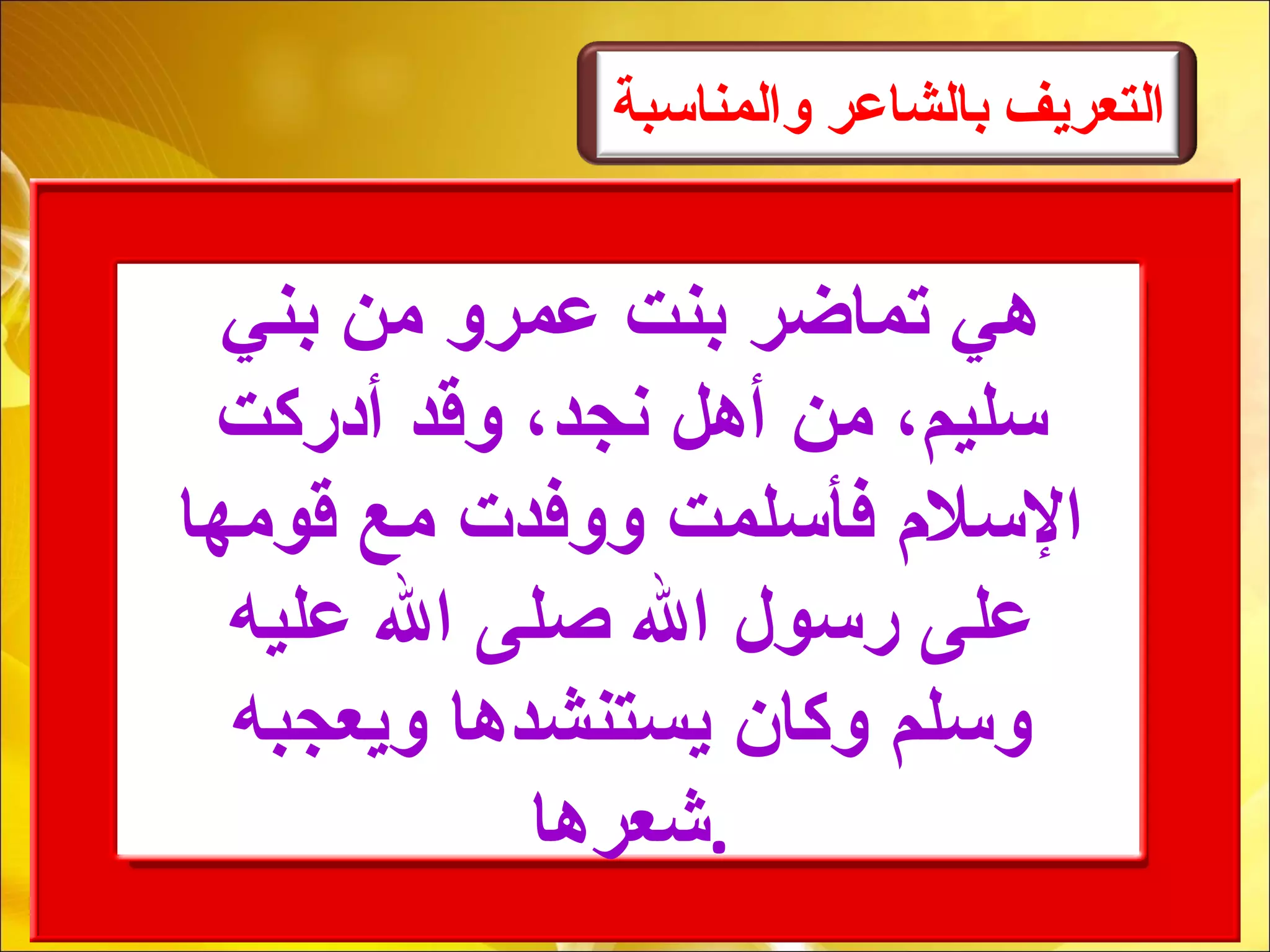 ‫والمناسبة‬ ‫بالشاعر‬ ‫التعريف‬
‫بني‬ ‫من‬ ‫عمرو‬ ‫بنت‬ ‫تماضر‬ ‫هي‬
‫أدركت‬ ‫وقد‬ ،‫نجد‬ ‫أهل‬ ‫من‬ ،‫سليم‬
‫قومها‬ ‫مع‬ ‫ووفدت‬ ‫فأسلمت‬ ‫السل م‬
‫عليه‬ ‫ال‬ ‫صلى‬ ‫ال‬ ‫رسول‬ ‫على‬
‫ويعجبه‬ ‫يستنشدها‬ ‫وكان‬ ‫وسلم‬
‫.شعرها‬
 