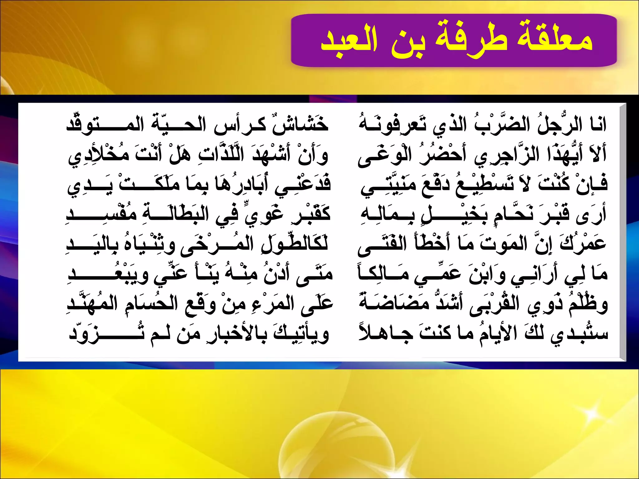 ‫العبد‬ ‫بن‬ ‫طرفة‬ ‫معلقة‬
‫قد‬ّ‫ل ي‬‫المــــــتلو‬ ‫ية‬ّ‫ة‬‫الحـــ‬ ‫كـرأس‬ ‫ش‬ٌ ‫ب‬ ‫خاشا‬َ‫ـ‬ ‫ه‬ُ‫قر‬ ‫ِنـ‬َ‫رفلوـ‬ِ  ‫تع‬َ‫ـ‬ ‫الذي‬ ‫ب‬ُ‫قر‬ ‫ر‬ْ‫ـ‬ ‫ض‬ّ‫ِد‬ ‫ال‬ ‫ل‬ُ‫قر‬ ‫رج‬ّ‫ج‬ ‫ال‬ ‫اِنا‬
‫ دي‬ِ ‫أل‬ِ  ‫خ‬ْ‫ـ‬ ‫م‬ُ‫قر‬ ‫ت‬َ‫ـ‬ ‫ِن‬ْ‫ـ‬‫أ‬َ‫ـ‬ ‫ل‬ْ‫ـ‬ ‫ه‬َ‫ـ‬ ‫ت‬ِ  ‫ذا‬ّ‫ِد‬‫ل‬َ‫ـ‬‫ل‬ّ‫ِد‬‫ا‬ ‫د‬َ‫ـ‬‫مه‬َ‫ـ‬ ‫ش‬ْ‫ـ‬ ‫أ‬َ‫ـ‬ ‫ن‬ْ‫ـ‬ ‫أ‬َ‫ـ‬‫و‬َ‫ـ‬ ‫غـ ى‬َ‫ـ‬ ‫لو‬َ‫ـ‬ ‫ل‬ْ‫ـ‬‫ا‬ ‫ر‬ُ‫قر‬ ‫ض‬ُ‫قر‬ ‫ح‬ْ‫ـ‬ ‫أ‬َ‫ـ‬ ‫ري‬ِ  ‫ج‬ِ  ‫َزا‬ّ‫ِد‬ ‫ال‬ ‫ذا‬َ‫ـ‬‫مه‬َ‫ـ‬ ‫ي‬ّ‫ج‬‫أ‬َ‫ـ‬ ‫ل‬َ‫ـ‬ ‫أ‬َ‫ـ‬
‫دي‬ِ ‫يـــ‬َ‫ـ‬ ‫ت‬ْ‫ـ‬ ‫كــــ‬َ‫ـ‬ ‫ل‬َ‫ـ‬‫م‬َ‫ـ‬ ‫ما‬َ‫ـ‬ ‫ب‬ِ  ‫ها‬َ‫ـ‬ ‫ر‬ُ‫قر‬ ‫ د‬ِ ‫با‬َ‫ـ‬‫أ‬ُ‫قر‬ ‫نـي‬ِ ‫ع‬ْ‫ـ‬ ‫د‬َ‫ـ‬‫ف‬َ‫ـ‬ ‫ـتــي‬ِ ‫ي‬ّ‫ِد‬‫ن‬ِ ‫م‬َ‫ـ‬ ‫ع‬َ‫ـ‬ ‫ف‬ْ‫ـ‬‫ د‬َ‫ـ‬ ‫ع‬ُ‫قر‬ ‫يـ‬ْ‫ـ‬‫ط‬ِ  ‫س‬ْ‫ـ‬ ‫ت‬َ‫ـ‬ ‫ل‬َ‫ـ‬ ‫ت‬َ‫ـ‬ ‫ن‬ْ‫ـ‬‫ك‬ُ‫قر‬ ‫ن‬ْ‫ـ‬ ‫فـنإ‬
‫د‬ِ ‫ســــــ‬ِ  ‫ف‬ْ‫ـ‬ ‫م‬ُ‫قر‬ ‫ة‬ِ  ‫لـــ‬َ‫ـ‬‫طا‬َ‫ـ‬ ‫ب‬َ‫ـ‬‫ال‬ ‫في‬ِ  ‫ي‬ّ ‫ِف‬ ‫لو‬ِ  ‫غ‬َ‫ـ‬ ‫ر‬ِ  ‫بـ‬ْ‫ـ‬‫ق‬َ‫ـ‬‫ك‬َ‫ـ‬ ‫ه‬ِ  ‫لـ‬ِ ‫ما‬َ‫ـ‬ ‫بــ‬ِ  ‫ل‬ٍ  ‫يــــــ‬ْ‫ـ‬‫خ‬ِ  ‫ب‬َ‫ـ‬ ‫م‬ٍ  ‫حـا‬ّ‫ِد‬ ‫ِن‬َ‫ـ‬ ‫ر‬َ‫ـ‬ ‫بـ‬ْ‫ـ‬‫ق‬َ‫ـ‬ ‫ر ى‬َ‫ـ‬ ‫أ‬
‫د‬ِ ‫يــــ‬َ‫ـ‬‫بال‬ِ  ‫ه‬ُ‫قر‬‫يا‬َ‫ـ‬‫نـ‬ْ‫ـ‬‫ث‬ِ ‫و‬ ‫خ ى‬َ‫ـ‬ ‫ر‬ْ‫ـ‬ ‫مـــ‬ُ‫قر‬ ‫ال‬ ‫ل‬ِ  ‫لو‬َ‫ـ‬ ‫طـ‬ّ‫ل ي‬ ‫كال‬َ‫ـ‬ ‫ل‬َ‫ـ‬ ‫ـتــ ى‬َ‫فـ‬َ‫ـ‬‫ال‬ ‫أ‬َ‫ـ‬‫ط‬َ‫ـ‬ ‫خ‬ْ‫ـ‬ ‫أ‬َ‫ـ‬ ‫ما‬َ‫ـ‬ ‫ت‬َ‫ـ‬ ‫ملو‬َ‫ـ‬ ‫ال‬ ‫ن‬ّ‫ِد‬ ‫إ‬ِ  ‫ك‬َ‫ـ‬ ‫ر‬ُ‫قر‬ ‫م‬ْ‫ـ‬ ‫ع‬َ‫ـ‬
‫د‬ِ ‫عــــــــ‬ُ‫قر‬ ‫ب‬ْ‫ـ‬‫ي‬َ‫ـ‬‫و‬ ‫ني‬ّ‫ل ي‬‫ع‬َ‫ـ‬ ‫أ‬َ‫ـ‬‫نـ‬ْ‫ـ‬‫ي‬َ‫ـ‬ ‫ه‬ُ‫قر‬ ‫نـ‬ْ‫ـ‬‫م‬ِ  ‫ن‬ُ‫قر‬ ‫ د‬ْ‫ـ‬ ‫أ‬َ‫ـ‬ ‫ـتـ ى‬َ‫مـ‬َ‫ـ‬ ‫ا‬ً‫ ى‬‫ـ‬‫لك‬ِ ‫مــا‬َ‫ـ‬ ‫مــي‬ّ‫ل ي‬ ‫ع‬َ‫ـ‬ ‫ن‬َ‫ـ‬ ‫ب‬ْ‫ـ‬‫وا‬َ‫ـ‬ ‫ِنـي‬ِ ‫را‬َ‫ـ‬ ‫أ‬َ‫ـ‬ ‫لي‬ِ  ‫ما‬َ‫ـ‬
‫د‬ِ ‫نـ‬ّ‫ِد‬‫مه‬َ‫ـ‬ ‫م‬ُ‫قر‬ ‫ال‬ ‫م‬ِ  ‫سا‬َ‫ـ‬ ‫ح‬ُ‫قر‬ ‫ال‬ ‫ع‬ِ  ‫ق‬ْ‫ـ‬‫و‬َ‫ـ‬ ‫ن‬ْ‫ـ‬ ‫م‬ِ  ‫ء‬ِ  ‫ر‬ْ‫ـ‬ ‫م‬َ‫ـ‬ ‫ال‬ ‫ل ى‬َ‫ـ‬‫ع‬َ‫ـ‬ ‫ة‬ً‫ ى‬ ‫ضـ‬َ‫ـ‬ ‫ضا‬َ‫ـ‬ ‫م‬َ‫ـ‬ ‫د‬ّ‫ج‬‫ش‬َ‫ـ‬ ‫أ‬َ‫ـ‬ ‫ب ى‬َ‫ـ‬‫ر‬ْ‫ـ‬ ‫ق‬ُ‫قر‬‫ال‬ ‫وي‬ِ  ‫ذ‬َ‫ـ‬ ‫م‬ُ‫قر‬ ‫ل‬ْ‫ـ‬‫ظ‬ُ‫قر‬ ‫و‬
‫و د‬ّ‫ة‬ ‫َز‬َ‫ـ‬ ‫تــــــــ‬ُ‫قر‬ ‫لـم‬ ‫من‬َ‫ـ‬ ‫ر‬ِ  ‫باألخبا‬ ‫ك‬َ‫ـ‬ ‫تيـ‬ِ ‫ويأ‬ ‫ل‬ً‫ ى‬ ‫جـاهـ‬ ‫ت‬َ‫ـ‬ ‫كن‬ ‫ما‬ ‫م‬ُ‫قر‬ ‫األيا‬ ‫ك‬َ‫ـ‬ ‫ل‬ ‫ـتبـدي‬ُ‫سقر‬
 