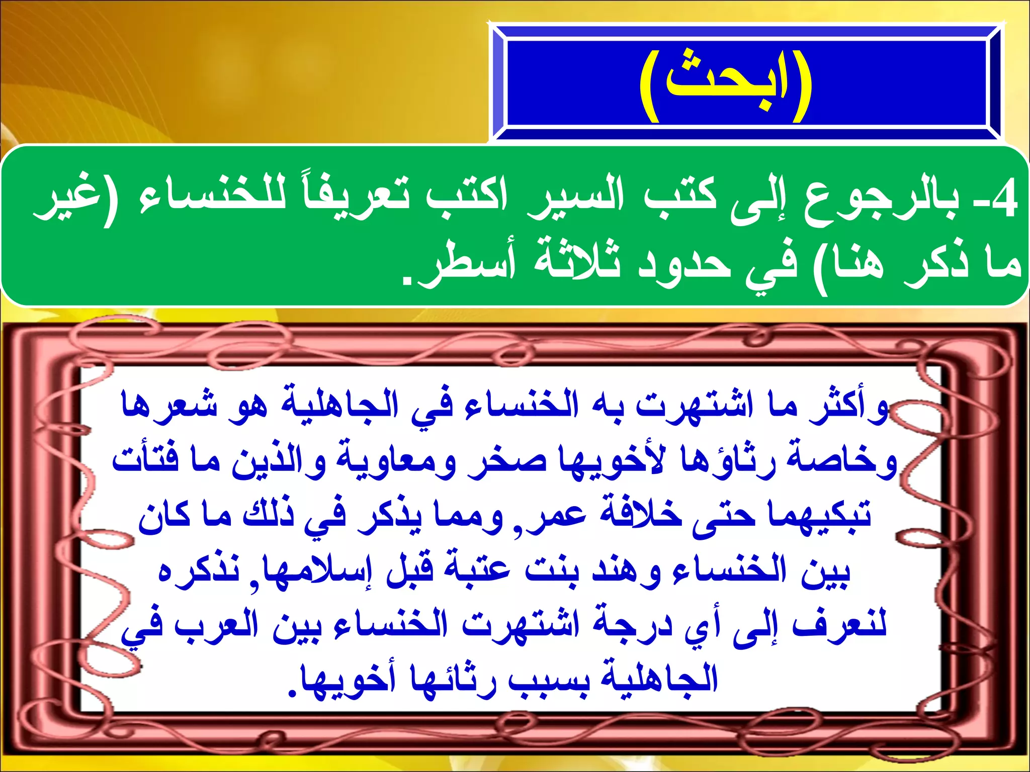 (‫)ابحث‬
4-‫)غير‬ ‫للخنساء‬ ‫ا‬ً ‫تعريف‬ ‫اكتب‬ ‫السير‬ ‫كتب‬ ‫إلى‬ ‫بالرجوع‬
‫أسطر‬ ‫ثلثة‬ ‫حدود‬ ‫في‬ (‫هنا‬ ‫ذكر‬ ‫ما‬.
‫شعرها‬ ‫هو‬ ‫الجاهلية‬ ‫كفي‬ ‫الخنساء‬ ‫به‬ ‫اشتهرت‬ ‫ما‬ ‫وأكثر‬
‫كفتأت‬ ‫ما‬ ‫والذين‬ ‫ومعاوية‬ ‫صخر‬ ‫لخويها‬ ‫رثاؤها‬ ‫وخاصة‬
‫كا ن‬ ‫ما‬ ‫ذلك‬ ‫كفي‬ ‫يذكر‬ ‫ومما‬ ,‫عمر‬ ‫خلكفة‬ ‫حتى‬ ‫تبكيهما‬
‫نذكره‬ ,‫إسلمها‬ ‫قبل‬ ‫عتبة‬ ‫بنت‬ ‫وهند‬ ‫الخنساء‬ ‫بين‬
‫كفي‬ ‫العرب‬ ‫بين‬ ‫الخنساء‬ ‫اشتهرت‬ ‫درجة‬ ‫أي‬ ‫إلى‬ ‫لنعرف‬
.‫أخويها‬ ‫رثائها‬ ‫بسبب‬ ‫الجاهلية‬
 