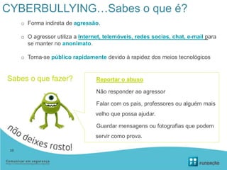 CYBERBULLYING…Sabes o que é?
o Forma indireta de agressão.
o O agressor utiliza a Internet, telemóveis, redes socias, chat, e-mail para
se manter no anonimato.
o Torna-se público rapidamente devido à rapidez dos meios tecnológicos
Sabes o que fazer? Reportar o abuso
Não responder ao agressor
Falar com os pais, professores ou alguém mais
velho que possa ajudar.
Guardar mensagens ou fotografias que podem
servir como prova.
10
 