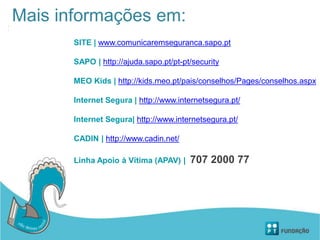 Mais informações em:
SITE | www.comunicaremseguranca.sapo.pt
SAPO | http://ajuda.sapo.pt/pt-pt/security
MEO Kids | http://kids.meo.pt/pais/conselhos/Pages/conselhos.aspx
Internet Segura | http://www.internetsegura.pt/
Internet Segura| http://www.internetsegura.pt/
CADIN | http://www.cadin.net/
Linha Apoio à Vítima (APAV) | 707 2000 77
 