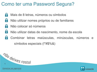 Como ter uma Password Segura?
Mais de 8 letras, números ou símbolos
Não utilizar nomes próprios ou de familiares
Não colocar só números
Não utilizar datas de nascimento, nome da escola
Combinar letras maiúsculas, minúsculas, números e
símbolos especiais (!"#$%&)
5
 