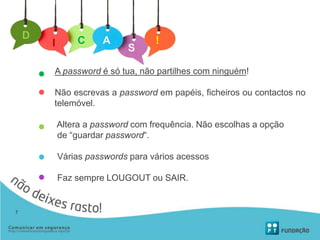 A password é só tua, não partilhes com ninguém!
Não escrevas a password em papéis, ficheiros ou contactos no
telemóvel.
Altera a password com frequência. Não escolhas a opção
de “guardar password“.
Várias passwords para vários acessos
Faz sempre LOUGOUT ou SAIR.
D
I C A !
S
7
 