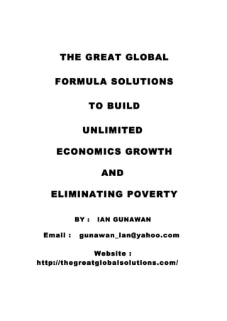 THE GREAT GLOBAL
FORMULA SOLUTIONS
TO BUILD
UNLIMITED
ECONOMICS GROWTH
AND
ELIMINATING POVERTY
BY : IAN GUNAWAN
Email : gunawan_ian@yahoo.com
Website :
http://thegreatglobalsolutions.com/
 