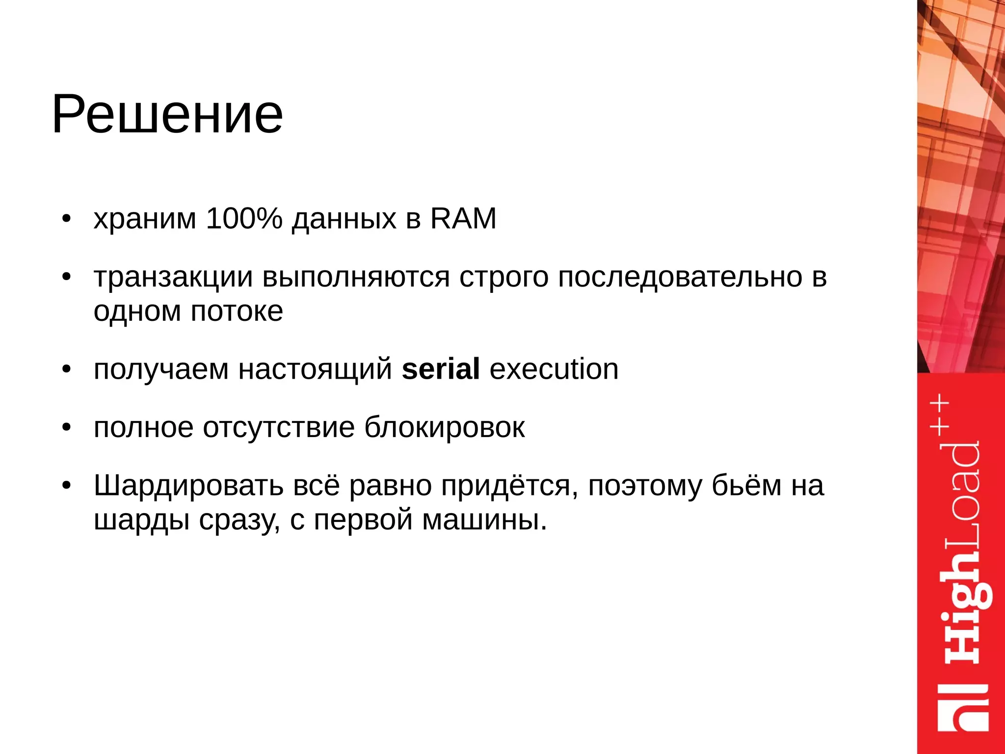 Решение
● храним 100% данных в RAM
● транзакции выполняются строго последовательно в
одном потоке
● получаем настоящий serial execution
● полное отсутствие блокировок
● Шардировать всё равно придётся, поэтому бьём на
шарды сразу, с первой машины.
 