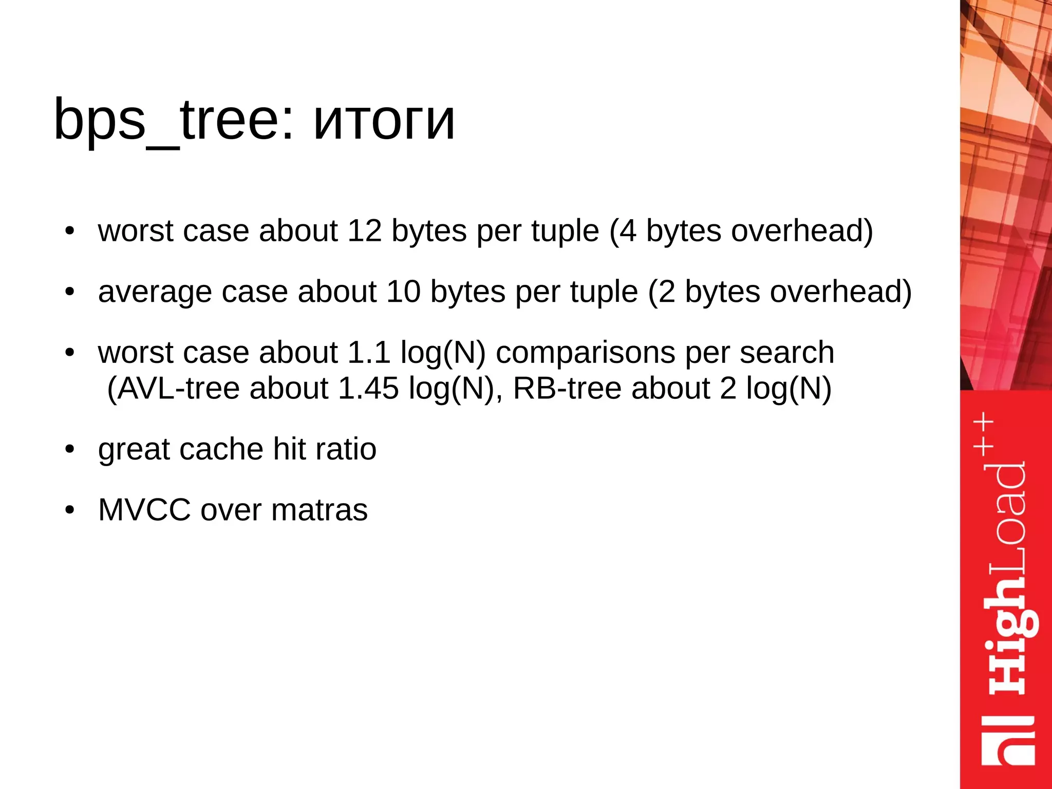 ● worst case about 12 bytes per tuple (4 bytes overhead)
● average case about 10 bytes per tuple (2 bytes overhead)
● worst case about 1.1 log(N) comparisons per search
(AVL-tree about 1.45 log(N), RB-tree about 2 log(N)
● great cache hit ratio
● MVCC over matras
bps_tree: итоги
 