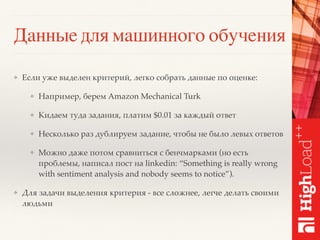 Данные для машинного обучения
❖ Если уже выделен критерий, легко собрать данные по оценке:
❖ Например, берем Amazon Mechanical Turk
❖ Кидаем туда задания, платим $0.01 за каждый ответ
❖ Несколько раз дублируем задание, чтобы не было левых ответов
❖ Можно даже потом сравниться с бенчмарками (но есть
проблемы, написал пост на linkedin: “Something is really wrong
with sentiment analysis and nobody seems to notice”).
❖ Для задачи выделения критерия - все сложнее, легче делать своими
людьми
 