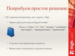 Попробуем простое решение:
❖ По старинке (например, как в курсе у Ng):
❖ Берем простую модель bag-of-words:
❖ Строим классификатор в аспекты
❖ Вычисляем тональность каждого аспекта
Модель: {“был”, ”а”, ”но”, “номер”, “удобным”,
“ресторан”, “прокуренным”, “приятный”}
 