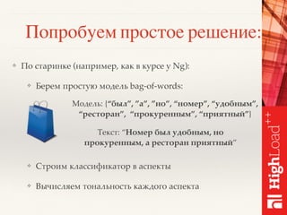 Попробуем простое решение:
❖ По старинке (например, как в курсе у Ng):
❖ Берем простую модель bag-of-words:
❖ Строим классификатор в аспекты
❖ Вычисляем тональность каждого аспекта
Модель: {“был”, ”а”, ”но”, “номер”, “удобным”,
“ресторан”, “прокуренным”, “приятный”}
Текст: “Номер был удобным, но
прокуренным, а ресторан приятный”
 