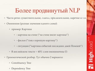 Более продвинутый NLP
❖ Части речи: существительное, глагол, прилагательное, наречие и т.п.
❖ Омонимия (разные значения одного слова):
❖ пример: Картина
❖ - картина на стене (“на стене висит картина”)
❖ - фильм (“снял хорошую картину”)
❖ - ситуация (“картина событий последних дней Помпей”)
❖ В английском тексте ~ 40% слов омонимичны (!)
❖ Грамматический разбор. Тут обычно 2 варианта:
❖ Constituency Tree
❖ Dependency Tree
 