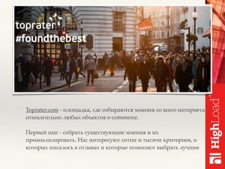 Toprater.com - площадка, где собираются мнения со всего интернета
относительно любых объектов e-commerce.
Первый шаг - собрать существующие мнения и их
проанализировать. Нас интересуют сотни и тысячи критериев, о
которых писалось в отзывах и которые помогают выбрать лучшее
 