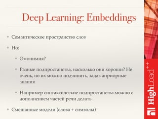Deep Learning: Embeddings
❖ Семантическое пространство слов
❖ Но:
❖ Омонимия?
❖ Разные подпростанства, насколько они хороши? Не
очень, но их можно подчинить, задав априорные
знания
❖ Например синтаксические подпростанства можно с
дополнением частей речи делать
❖ Смешанные модели (слова + символы)
 