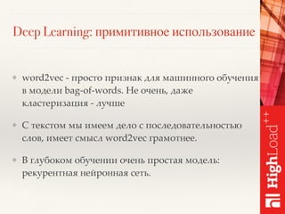 Deep Learning: примитивное использование
❖ word2vec - просто признак для машинного обучения
в модели bag-of-words. Не очень, даже
кластеризация - лучше
❖ С текстом мы имеем дело с последовательностью
слов, имеет смысл word2vec грамотнее.
❖ В глубоком обучении очень простая модель:
рекурентная нейронная сеть.
 
