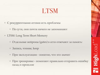 LTSM
❖ С рекуррентными сетями есть проблемы
❖ По сути, они почти ничего не запоминают
❖ LTSM: Long Term Short Memory
❖ Отдельные нейроны (gates) в сети отвечают за память:
❖ Запись, чтение, keep
❖ При эксплуатации - понятно, что это значит
❖ При тренировке - помогают правильно отправить ошибку
назад в прошлое
 